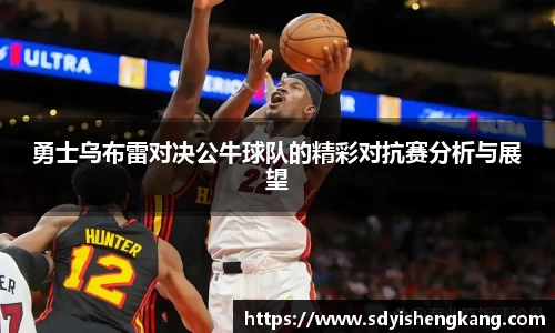 勇士乌布雷对决公牛球队的精彩对抗赛分析与展望